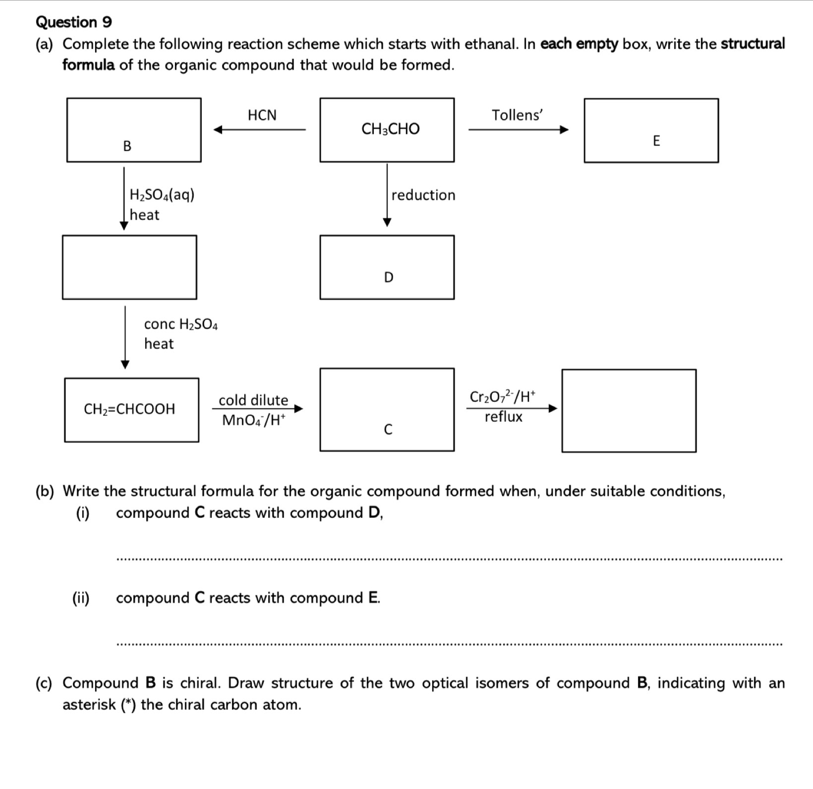 Complete the following reaction scheme which starts with ethanal. In each empty box, write the structural
formula of the organic compound that would be formed.
(b) Write the structural formula for the organic compound formed when, under suitable conditions,
(i) compound C reacts with compound D,
_
(ii) compound C reacts with compound E.
_
(c) Compound B is chiral. Draw structure of the two optical isomers of compound B, indicating with an
asterisk (*) the chiral carbon atom.