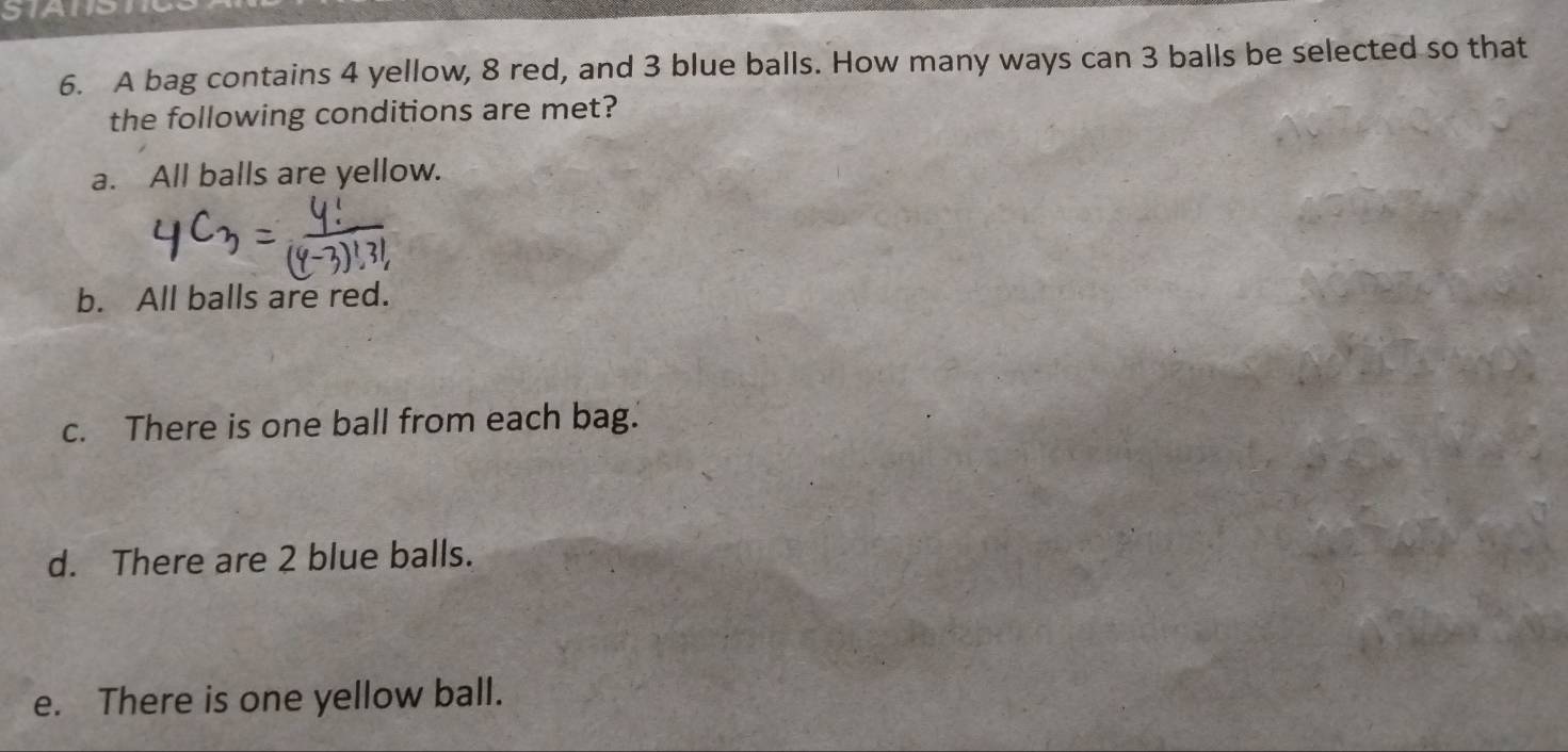 A bag contains 4 yellow, 8 red, and 3 blue balls. How many ways can 3 balls be selected so that
the following conditions are met?
a. All balls are yellow.
b. All balls are red.
c. There is one ball from each bag.
d. There are 2 blue balls.
e. There is one yellow ball.