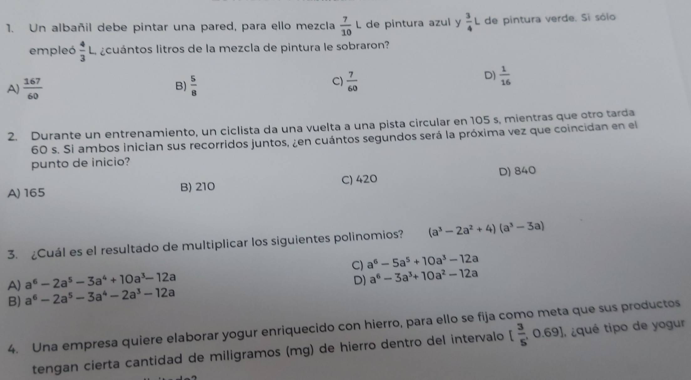 Un albañil debe pintar una pared, para ello mezcla  7/10 L de pintura azul y  3/4 L de pintura verde. Si sólo
empleó  4/3 L a ¿cuántos litros de la mezcla de pintura le sobraron?
C)
A)  167/60  B)  5/8   7/60 
D)  1/16 
2. Durante un entrenamiento, un ciclista da una vuelta a una pista circular en 105 s, mientras que otro tarda
60 s. Si ambos inician sus recorridos juntos, ¿en cuántos segundos será la próxima vez que coincidan en el
punto de inicio?
A) 165 B) 210 C) 420 D) 840
3. ¿Cuál es el resultado de multiplicar los siguientes polinomios? (a^3-2a^2+4)(a^3-3a)
C) a^6-5a^5+10a^3-12a
a^6-2a^5-3a^4+10a^3-12a
D) a^6-3a^3+10a^2-12a
A) a^6-2a^5-3a^4-2a^3-12a
B)
4. Una empresa quiere elaborar yogur enriquecido con hierro, para ello se fija como meta que sus productos
tengan cierta cantidad de miligramos (mg) de hierro dentro del intervalo [ 3/5 ,0.69] ¿qué tipo de yogur