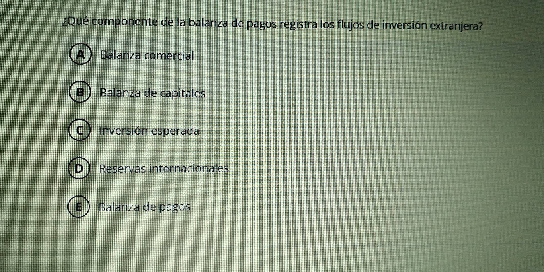 ¿Qué componente de la balanza de pagos registra los flujos de inversión extranjera?
A Balanza comercial
Balanza de capitales
C  Inversión esperada
D  Reservas internacionales
- Balanza de pagos