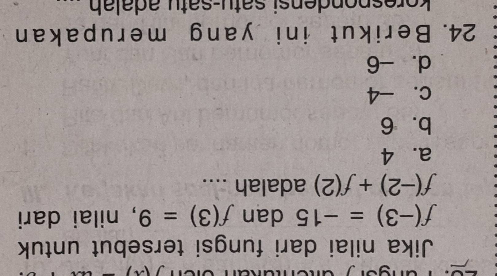 Jika nilai dari fungsi tersebut untuk
f(-3)=-15 dan f(3)=9 , nilai dari
f(-2)+f(2) adalah ....
a. 4
b. 6
c. -4
d. -6
24. Berikut ini yang merupakan
k espondensi satu-satu adalah