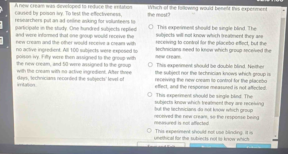 A new cream was developed to reduce the irritation Which of the following would benefit this experiment
caused by poison ivy. To test the effectiveness, the most?
researchers put an ad online asking for volunteers to
participate in the study. One hundred subjects replied This experiment should be single blind. The
and were informed that one group would receive the subjects will not know which treatment they are
new cream and the other would receive a cream with receiving to control for the placebo effect, but the
no active ingredient. All 100 subjects were exposed to technicians need to know which group received the
poison ivy. Fifty were then assigned to the group with new cream.
the new cream, and 50 were assigned to the group This experiment should be double blind. Neither
with the cream with no active ingredient. After three the subject nor the technician knows which group is
days, technicians recorded the subjects' level of receiving the new cream to control for the placebo
irritation effect, and the response measured is not affected.
This experiment should be single blind. The
subjects know which treatment they are receiving
but the technicians do not know which group
received the new cream, so the response being
measured is not affected.
This experiment should not use blinding. It is
unethical for the subiects not to know which