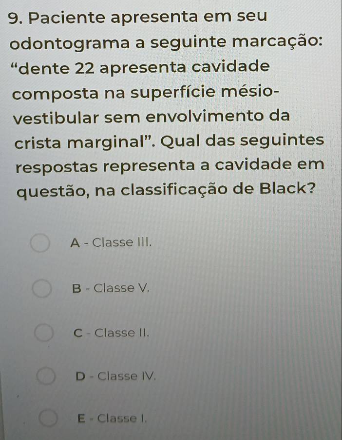 Paciente apresenta em seu
odontograma a seguinte marcação:
“dente 22 apresenta cavidade
composta na superfície mésio-
vestibular sem envolvimento da
crista marginal". Qual das seguintes
respostas representa a cavidade em
questão, na classificação de Black?
A - Classe III.
B - Classe V.
C - Classe II.
D - Classe IV.
E - Classe I.