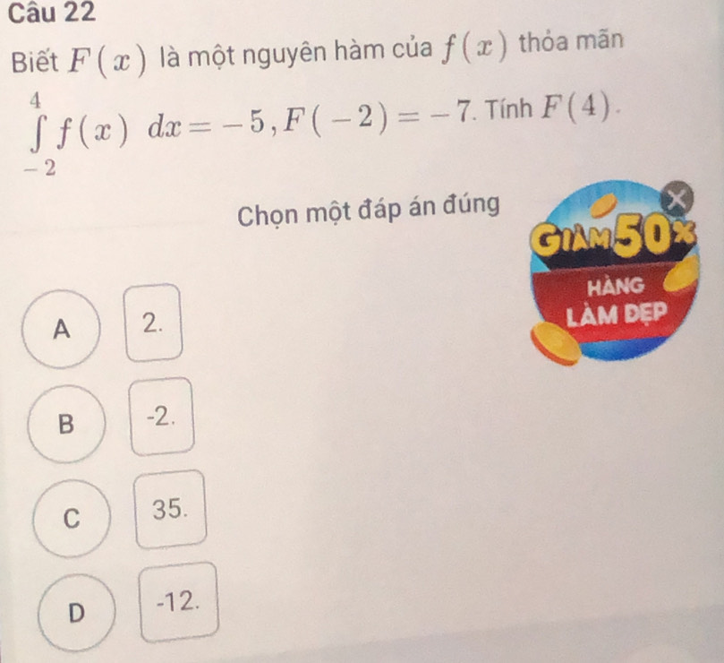 Biết F(x) là một nguyên hàm của f(x) thỏa mãn
∈tlimits _(-2)^4f(x)dx=-5, F(-2)=-7. Tính F(4). 
Chọn một đáp án đúng
A 2.
B -2.
C 35.
D -12.