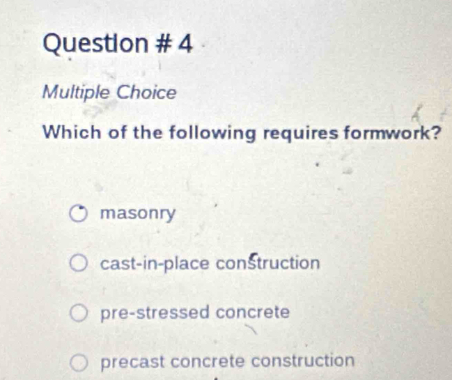 Question # 4
Multiple Choice
Which of the following requires formwork?
masonry
cast-in-place construction
pre-stressed concrete
precast concrete construction