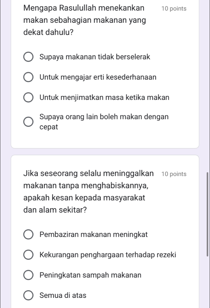 Mengapa Rasulullah menekankan 10 points
makan sebahagian makanan yang
dekat dahulu?
Supaya makanan tidak berselerak
Untuk mengajar erti kesederhanaan
Untuk menjimatkan masa ketika makan
Supaya orang lain boleh makan dengan
cepat
Jika seseorang selalu meninggalkan 10 points
makanan tanpa menghabiskannya,
apakah kesan kepada masyarakat
dan alam sekitar?
Pembaziran makanan meningkat
Kekurangan penghargaan terhadap rezeki
Peningkatan sampah makanan
Semua di atas