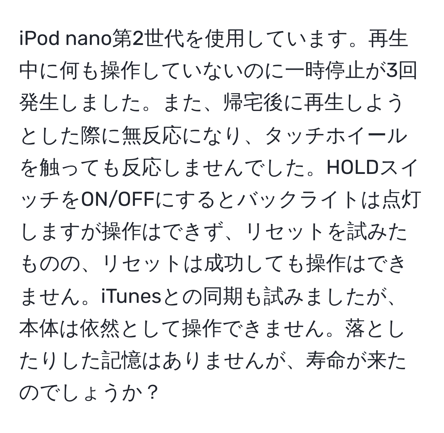 iPod nano第2世代を使用しています。再生中に何も操作していないのに一時停止が3回発生しました。また、帰宅後に再生しようとした際に無反応になり、タッチホイールを触っても反応しませんでした。HOLDスイッチをON/OFFにするとバックライトは点灯しますが操作はできず、リセットを試みたものの、リセットは成功しても操作はできません。iTunesとの同期も試みましたが、本体は依然として操作できません。落としたりした記憶はありませんが、寿命が来たのでしょうか？