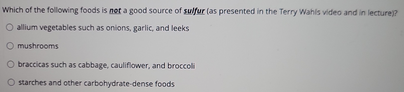 Which of the following foods is not a good source of sulfur (as presented in the Terry Wahls video and in lecture)?
allium vegetables such as onions, garlic, and leeks
mushrooms
braccicas such as cabbage, cauliflower, and broccoli
starches and other carbohydrate-dense foods