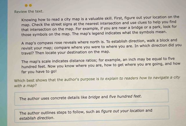 Review the text.
Knowing how to read a city map is a valuable skill. First, figure out your location on the
map. Check the street signs at the nearest intersection and use clues to help you find
that intersection on the map. For example, if you are near a bridge or a park, look for
those symbols on the map. The map's legend indicates what the symbols mean.
A map's compass rose reveals where north is. To establish direction, walk a block and
revisit your map; compare where you were to where you are. In which direction did you
travel? Then locate your destination on the map.
The map's scale indicates distance ratios; for example, an inch may be equal to five
hundred feet. Now you know where you are, how to get where you are going, and how
far you have to go!
Which best shows that the author's purpose is to explain to readers how to navigate a city
with a map?
The author uses concrete details like bridge and five hundred feet.
The author outlines steps to follow, such as figure out your location and
establish direction.