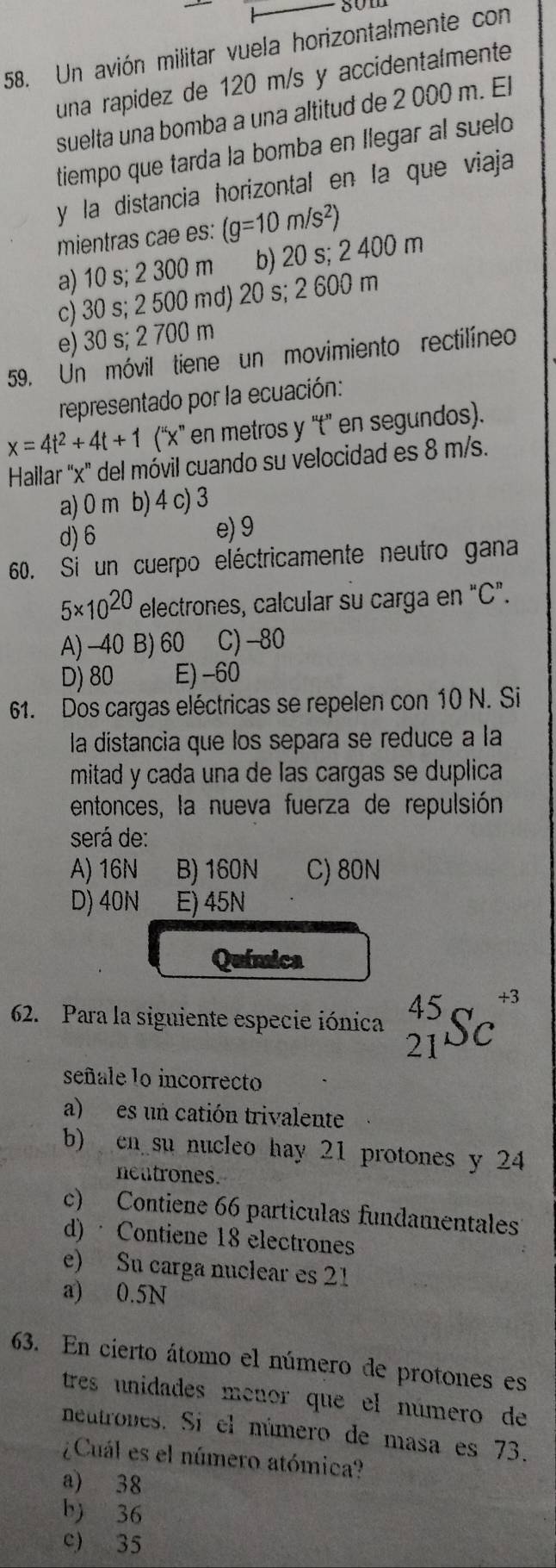 som
58. Un avión militar vuela horizontalmente con
una rapidez de 120 m/s y accidentalmente
suelta una bomba a una altitud de 2 000 m. El
tiempo que tarda la bomba en Ilegar al suelo
y la distancia horizontal en la que viaja
mientras cae es: (g=10m/s^2)
a) 10 s; 2 300 m b) 20 s; 2 400 m
c) 30 s; 2 500 md) 20 s; 2 600 m
e) 30 s; 2 700 m
59. Un móvil tiene un movimiento rectilíneo
representado por la ecuación:
x=4t^2+4t+1 (''x'' en metros y ''t' en segundos).
Hailar 'x' del móvil cuando su velocidad es 8 m/s.
a) 0 m b) 4 c) 3
d) 6
e) 9
60. Si un cuerpo eléctricamente neutro gana
5* 10^(20) electrones, calcular su carga en "C".
A) −40 B) 60 C) -80
D) 80 E)-60
61. Dos cargas eléctricas se repelen con 10 N. Si
la distancia que los separa se reduce a la
mitad y cada una de las cargas se duplica
entonces, la nueva fuerza de repulsión
será de:
A) 16N B) 160N C) 80N
D) 40N E) 45N
Química
62. Para la siguiente especie iónica _(21)^(45)Sc^(+3)
señale lo incorrecto
a) es un catión trivalente
b) cn su nucleo hay 21 protones y 24
neutrones.
c) Contiene 66 particulas fundamentales
d) · Contiene 18 electrones
e) Su carga nuclear es 21
a) 0.5N
63. En cierto átomo el número de protones es
tres unidades menor que el número de
neutrones. Si el número de masa es 73.
¿Cuál es el número atómica?
a) 38
b) 36
c) 35
