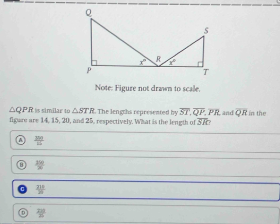 Note: Figure not drawn to scale.
△ QPR is similar to △ STR. The lengths represented by overline ST,overline QP,overline PR , and overline QR in the
figure are 14, 15, 20, and 25, respectively. What is the length of overline SR ?
a  350/15 
a  350/20 
a  210/20 
D  210/25 