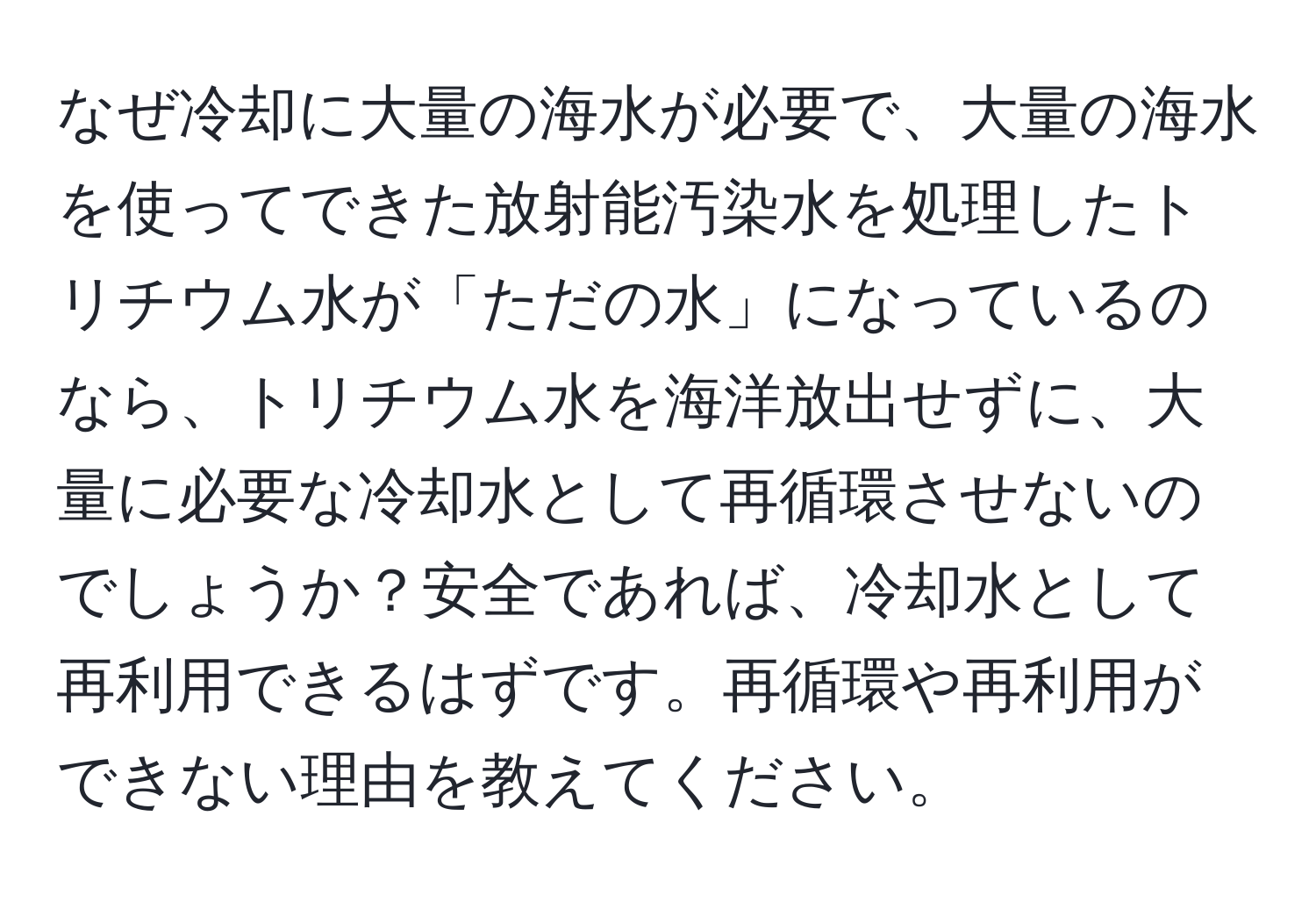 なぜ冷却に大量の海水が必要で、大量の海水を使ってできた放射能汚染水を処理したトリチウム水が「ただの水」になっているのなら、トリチウム水を海洋放出せずに、大量に必要な冷却水として再循環させないのでしょうか？安全であれば、冷却水として再利用できるはずです。再循環や再利用ができない理由を教えてください。