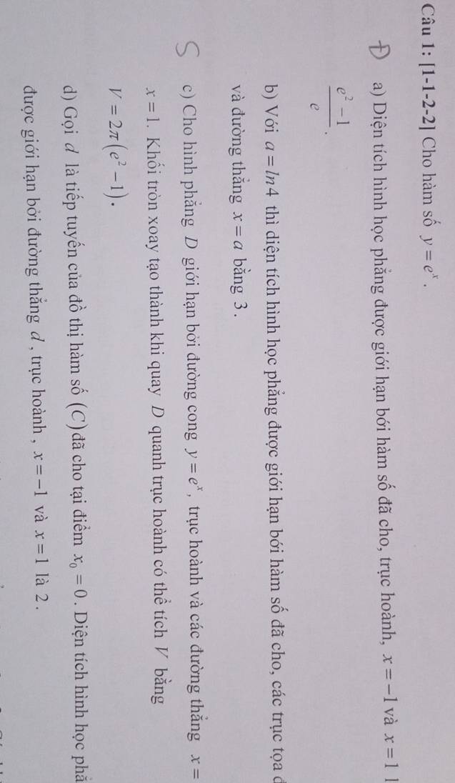 [1-1-2-2] Cho hàm số y=e^x. 
a) Diện tích hình học phẳng được giới hạn bới hàm số đã cho, trục hoành, x=-1 và x=1
 (e^2-1)/e . 
b) Với a=ln 4 thì diện tích hình học phẳng được giới hạn bới hàm số đã cho, các trục tọa ở 
và đường thǎng x=a bằng 3. 
c) Cho hình phẳng D giới hạn bởi đường cong y=e^x , trục hoành và các đường thắng x=
x=1. Khối tròn xoay tạo thành khi quay D quanh trục hoành có thể tích V bằng
V=2π (e^2-1). 
d) Gọi đ là tiếp tuyến của đồ thị hàm số (C)đã cho tại điểm x_0=0. Diện tích hình học phả 
được giới hạn bởi đường thắng đ , trục hoành , x=-1 và x=1 là 2 .