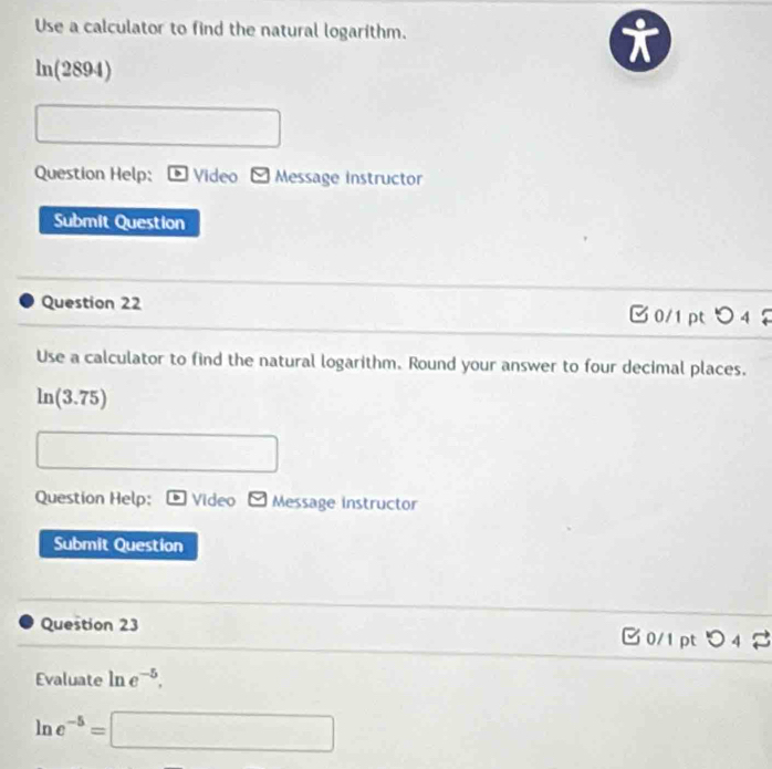 Use a calculator to find the natural logarithm.
ln (2894)
Question Help: Video Message instructor 
Submit Question 
Question 22 0/1 pt○ 4♀ 
Use a calculator to find the natural logarithm. Round your answer to four decimal places.
ln (3.75)
Question Help: Video Message instructor 
Submit Question 
Question 23 B 0/1 pt つ 4 2 
Evaluate ln e^(-5),
ln e^(-5)=□