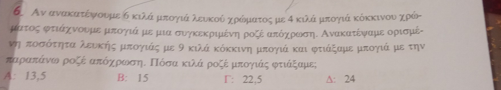 ΚΑν ανακατέψουμε δ κιλά μπογιάα λευκούδ χρόδημιατος με α κιλάρμπογιά κόκκινου χρόι
ματος φτιάαχνουμε μπογιά με μια συγκεκριμένη ροζέ απόηρωση. Ανακατέψαμε ορισμέ-
νη ποσότητα λευκής μπογιάς με 9 κιλά κόκκινη μπογιά και φτιάξαμε μπογιά με την
παραπάνω ροζέ απόηρρωσηΕ Πόσα κιλά ροζέ μπογιάς φτιάξαμες
A: 13,5 B: 15 Γ: 22,5 ∆: 24