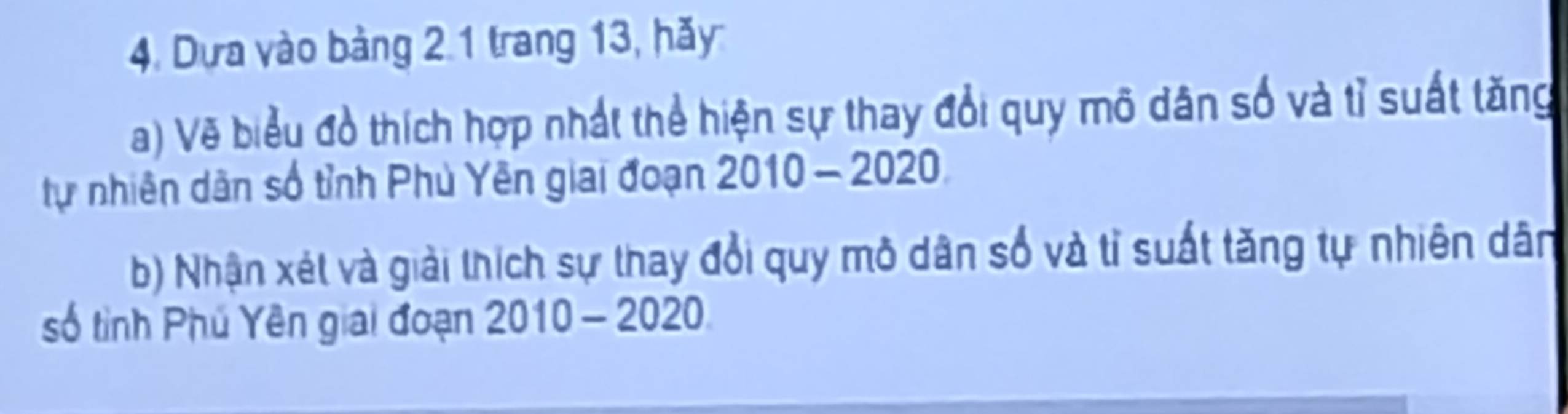 Dựa vào bảng 2 1 trang 13, hãy 
a) Vẽ biểu đồ thích hợp nhất thể hiện sự thay đổi quy mô dân số và tỉ suất tăng 
tự nhiên dân số tỉnh Phủ Yên giai đoạn 2010-2020
b) Nhận xét và giải thích sự thay đổi quy mô dân số và tỉ suất tăng tự nhiên dân 
số tỉnh Phú Yên giải đoạn 2010-2020
