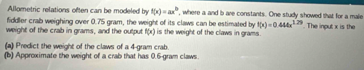 Allometric relations often can be modeled by f(x)=ax^b , where a and b are constants. One study showed that for a male 
fiddler crab weighing over 0.75 gram, the weight of its claws can be estimated by f(x)=0.444x^(1.29). The input x is the 
weight of the crab in grams, and the output f(x) is the weight of the claws in grams. 
(a) Predict the weight of the claws of a 4-gram crab. 
(b) Approximate the weight of a crab that has 0.6-gram claws.