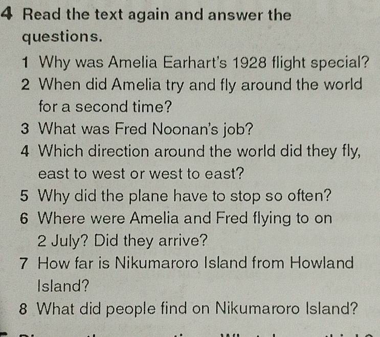 Read the text again and answer the 
questions. 
1 Why was Amelia Earhart's 1928 flight special? 
2 When did Amelia try and fly around the world 
for a second time? 
3 What was Fred Noonan's job? 
4 Which direction around the world did they fly, 
east to west or west to east? 
5 Why did the plane have to stop so often? 
6 Where were Amelia and Fred flying to on 
2 July? Did they arrive? 
7 How far is Nikumaroro Island from Howland 
Island? 
8 What did people find on Nikumaroro Island?