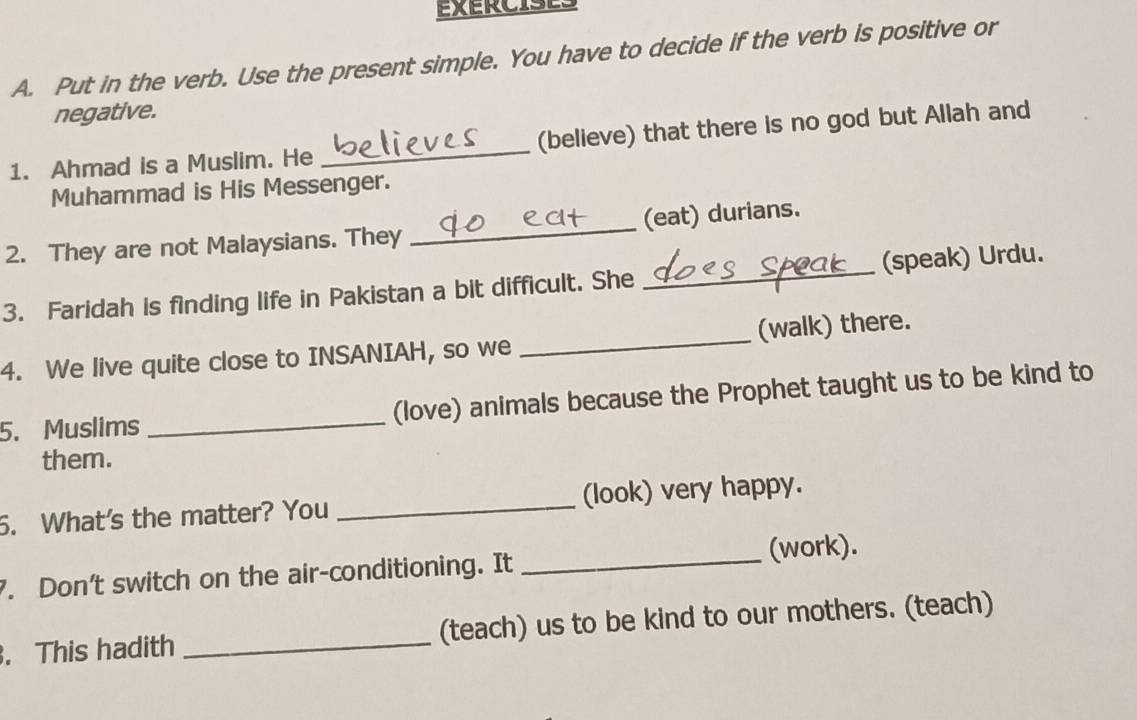 Put in the verb. Use the present simple. You have to decide if the verb is positive or 
negative. 
1. Ahmad is a Muslim. He _(believe) that there is no god but Allah and 
Muhammad is His Messenger. 
2. They are not Malaysians. They _(eat) durians. 
3. Faridah is finding life in Pakistan a bit difficult. She _(speak) Urdu. 
4. We live quite close to INSANIAH, so we _(walk) there. 
5. Muslims _(love) animals because the Prophet taught us to be kind to 
them. 
6. What's the matter? You _(look) very happy. 
. Don’t switch on the air-conditioning. It _(work). 
. This hadith _(teach) us to be kind to our mothers. (teach)