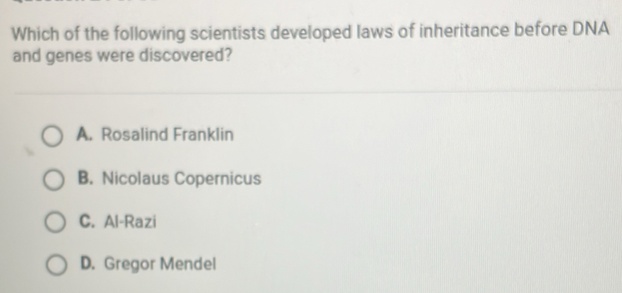 Which of the following scientists developed laws of inheritance before DNA
and genes were discovered?
A. Rosalind Franklin
B. Nicolaus Copernicus
C. Al-Razi
D. Gregor Mendel