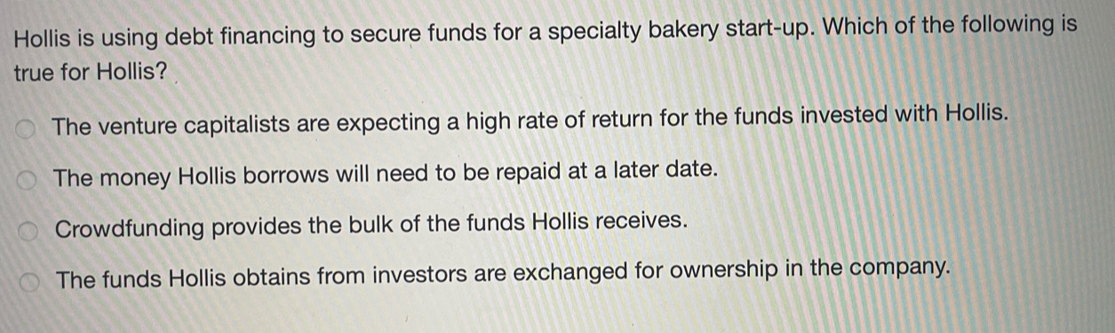 Hollis is using debt financing to secure funds for a specialty bakery start-up. Which of the following is
true for Hollis?
The venture capitalists are expecting a high rate of return for the funds invested with Hollis.
The money Hollis borrows will need to be repaid at a later date.
Crowdfunding provides the bulk of the funds Hollis receives.
The funds Hollis obtains from investors are exchanged for ownership in the company.