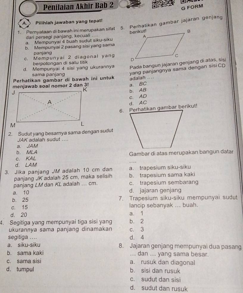 Penilaian Akhir Bab 2
G FORM
A. Pilihlah jawaban yang tepat!
1. Pernyataan di bawah ini merupakan sifat 5. Perhatikan gambar jajaran genjang
dari persegi panjang, kecuali ....
a. Mempunyai 4 buah sudut siku-siku
b. Mempunyai 2 pasang sisi yang sama
panjang
c. Mempunyai 2 diagonal yang
berpotongan di satu titik
d. Mempunyai 4 sisi yang ukurannya 
sama panjang
yang panjangnya sama dengan sisi CD
Perhatikan gambar di bawah ini untuk adalah ....
menjawab soal nomor 2 dan 3!
a. BC
b. AB
c. AD
d. AC
2. Sudut yang besarnya sama dengan sudut
JAK adalah sudut ....
a. JAM
b. MLA
c. KAL Gambar di atas merupakan bangun datar
d. LAM
3. Jika panjang JM adalah 10 cm dan a. trapesium siku-siku
panjang JK adalah 25 cm, maka selisih b. trapesium sama kaki
panjang LM dan KL adalah ... cm. c. trapesium sembarang
a. 10 d. jajaran genjang
b. 25 7. Trapesium siku-siku mempunyai sudut
c. 15 lancip sebanyak ... buah.
d. 20 a. 1
4. Segitiga yang mempunyai tiga sisi yang b. 2
ukurannya sama panjang dinamakan c. 3
segitiga .. d. 4
a. siku-siku 8. Jajaran genjang mempunyai dua pasang
b. sama kaki ... dan ... yang sama besar.
c. sama sisi a. rusuk dan diagonal
d. tumpul b. sisi dan rusuk
c. sudut dan sisi
d. sudut dan rusuk