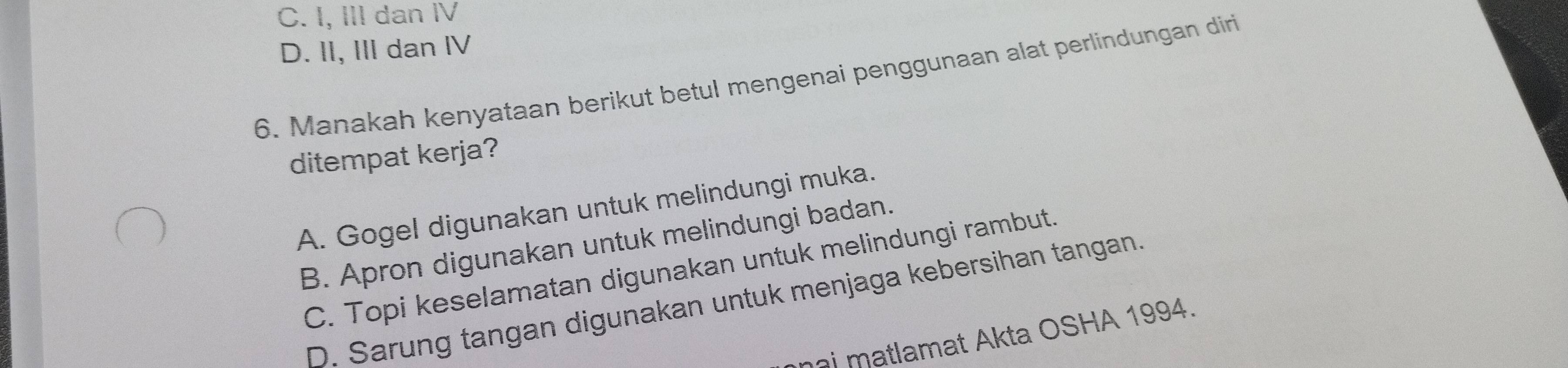 C. I, III dan Ⅳ
D. II, III dan IV
6. Manakah kenyataan berikut betul mengenai penggunaan alat perlindungan diri
ditempat kerja?
A. Gogel digunakan untuk melindungi muka.
B. Apron digunakan untuk melindungi badan.
C. Topi keselamatan digunakan untuk melindungi rambut.
D. Sarung tangan digunakan untuk menjaga kebersihan tangan.
ni matlamat Akta OSHA 1994.