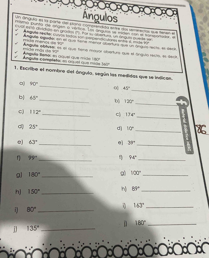 Ángulos 
Un ángulo es la parte del plano comprendida entre dos semirrectas que tienen el 
mismo punto de origen o vértice. Los ángulos se miden con el transportador, el 
cual está dividido en grados (°). Por su abertura, un ángulo puede ser: 
Angulo recto: cuyos lados son perpendiculares entre sí, mide 90°
Ángulo agudo: en el que tiene menor abertura que un áng recto, es decir, 
Ángulo obtuso: es el que tiene mayor abertura que el ángulo recto, es decir, mide menos de 90°
mide más de 90°
Ángulo llano: es aquel que mide 180°
Ángulo completo: es aquel que mide 360°
1. Escribe el nombre del ángulo, según las medidas que se indican. 
_ 
a) 90°
a) 45°
_ 
_ 
b) 65° _b) 120°
_ 
_ 
C) 112°
c) 174°
d) 25°
_ 
d) 10° _ 
e) 63° _ e) 39°
_ 
f) 99° _f) 94° _ 
g) 180° _ 
g) 100° _ 
h) 150° _ 
h) 89° _ 
i) 80° _ 
i) 163° _ 
i) 135° _j) 180° _