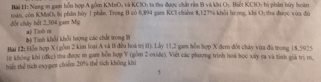 Nung m gam hỗn hợp A gồm K MnO_4 và k CIO_3 ta thu được chất rắn B và khí O_2. Biết KCIO_3 bị phân hủy hoàn 
toàn, còn KMnO₄ bị phân hủy 1 phần. Trong B có 0,894 gam KCl chiếm 8,127% khổi lượng, khỉ O_2 thu được vừa đủ 
đốt chấy hết 2,304 gam Mg 
a) Tính m
b) Tính khổi khối lượng các chất trong B 
Bài 12: Hỗn hợp X (gồm 2 kim loại A và B đều hoá trị II). Lấy 11,2 gam hỗn hợp X đem đốt cháy vừa đủ trong 18,5925
lít không khí (đkc) thu được m gam hỗn hợp Y (gồm 2 oxide). Việt các phương trình hoá học xây ra và tính giá trị m, 
biết thể tích oxygen chiếm 20% thể tích không khí 
5