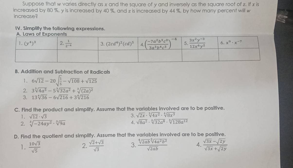 Suppose that w varies directly as x and the square of y and inversely as the square root of z. If x is
increased by 80 %, y is increased by 40 %, and z is increased by 44 %, by how many percent will w
increase?
IV. Simplify the following expressions.
B. Addition and Subtraction of Radicals
1. 6sqrt(12)-20sqrt(frac 1)5-sqrt(108)+sqrt(125)
2. 3sqrt[3](4a^5)-5sqrt[3](32a^2)+sqrt[3]((2a)^2)
3. 13sqrt[4](36)-6sqrt(216)+3sqrt[6](216)
C. Find the product and simplify. Assume that the variables involved are to be positive.
1. sqrt(12)· sqrt(3) 3. sqrt(2x)· sqrt[3](4x^2)· sqrt[4](8x^3)
2. sqrt[3](-24ay^2)· sqrt[3](9a) 4. sqrt(8a^2)· sqrt[4](32a^8)· sqrt[6](128a^(12))
D. Find the quotient and simplify. Assume that the variables involved are to be positive.
1.  10sqrt(3)/sqrt(5)   (sqrt(2)+sqrt(3))/sqrt(3)  3.  sqrt[4](2ab)sqrt[3](4a^2b^2)/sqrt(2ab)   (sqrt(3x)-sqrt(2y))/sqrt(3x)+sqrt(2y) 
2.
4.