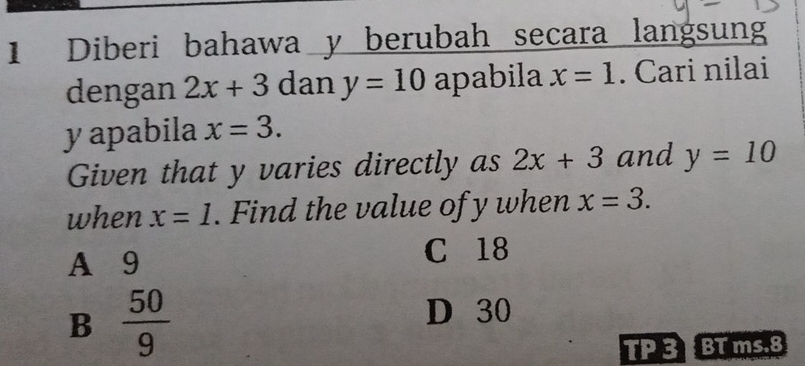 Diberi bahawa y berubah secara langsun
dengan 2x+3 dan y=10 apabila x=1. Cari nilai
y apabila x=3. 
Given that y varies directly as 2x+3 and y=10
when x=1. Find the value of y when x=3.
A 9
C 18
B  50/9 
D 30
TP 3 BT ms. 8