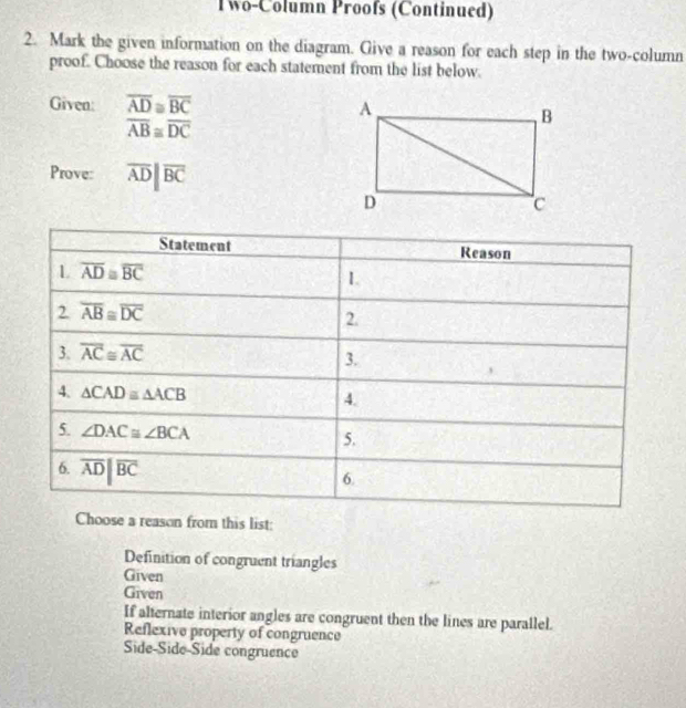 Two-Column Proofs (Continued)
2. Mark the given information on the diagram. Give a reason for each step in the two-column
proof. Choose the reason for each statement from the list below.
Given: overline AD≌ overline BC
overline AB≌ overline DC
Prove: overline ADparallel overline BC
Choose a reason from this list:
Definition of congruent triangles
Given
Given
If alternate interior angles are congruent then the lines are parallel.
Reflexive property of congruence
Side-Side-Side congruence