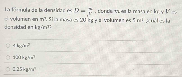 La fórmula de la densidad es D= m/V  , donde m es la masa en kg y V es
el volumen en m^3. Si la masa es 20 kg y el volumen es 5m^3 , ¿cuál es la
densidad en kg/m^3 7
4kg/m^3
100kg/m^3
0.25kg/m^3