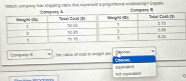 Which corpany has shipping rates that represent a proportional relationship? Explain,
Company B , the ratics of cost to weight are Otpose
Choose..
lequivalent
not equivaient