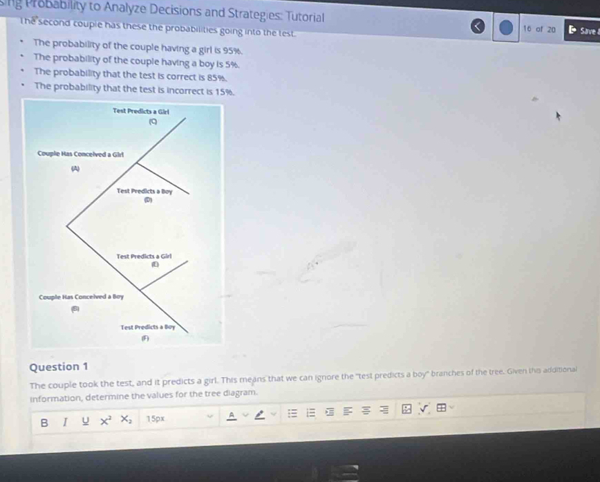 ing Probability to Analyze Decisions and Strategies: Tutorial 
he second couple has these the probabilities going into the test.
16 of 20 Save 
The probability of the couple having a girl is 95%. 
The probability of the couple having a boy is 5%. 
The probability that the test is correct is 85%. 
The probability that the test is incorrect is 15%. 
Question 1 
The couple took the test, and it predicts a girl. This means that we can ignore the "test predicts a boy" branches of the tree. Given this additional 
information, determine the values for the tree diagram. 
B I U x^2 X_2 15px ^