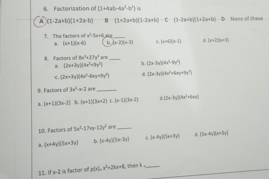 Factorization of (1+4ab-4a^2-b^2) is
A (1-2a+b)(1+2a-b) B (1+2a+b)(1-2a+b) C (1-2a+b)(1+2a+b) D None of these
7. The factors of x^2-5x+6 are_
a. (x+1)(x-6) b. (x-2)(x-3) C. (x+6)(x-1) d. (x+2)(x+3)
8. Factors of 8x^3+27y^3 are_
a. (2x+3y)(4x^2+9y^2) b. (2x-3y)(4x^2-9y^2)
"C. (2x+3y)(4x^2-6xy+9y^2) d. (2x-3y)(4x^2+6xy+9y^2)
9. Factors of 3x^2-x-2 are_
a. (x+1)(3x-2) b. (x+1)(3x+2) C. (x-1)(3x-2) d. (2x-3y)(4x^2+6xy)
10. Factors of 5x^2-17xy-12y^2 are_
a. (x+4y)(5x+3y) b. (x-4y)(5x-3y) C. (x-4y)(5x+3y) d. (5x-4y)(x+3y)
11. If x-2 is factor of p(x)=x^2+2kx+8 , then k= _