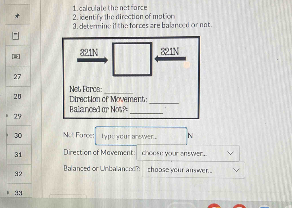 calculate the net force 
2. identify the direction of motion 
3. determine if the forces are balanced or not.
321N 321N
Net Force:_ 
Direction of Movement:_ 
Balanced or Not?: 
_ 
Net Force: type your answer... N 
Direction of Movement: 
choose your answer... 
Balanced or Unbalanced?: choose your answer...