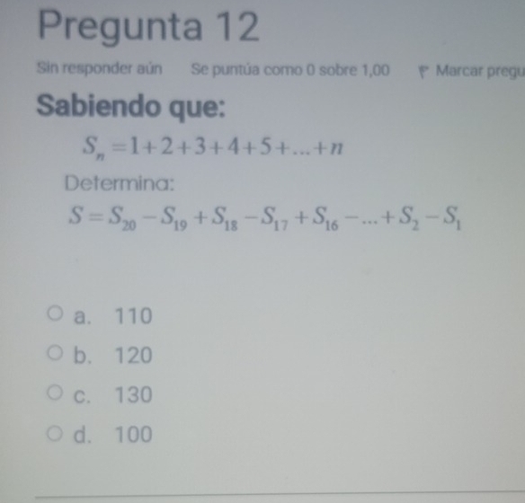 Pregunta 12
Sin responder aún Se puntúa como 0 sobre 1,00 Marcar pregu
Sabiendo que:
S_n=1+2+3+4+5+...+n
Determina:
S=S_20-S_19+S_18-S_17+S_16-...+S_2-S_1
a. 110
b. 120
c. 130
d. 100
_