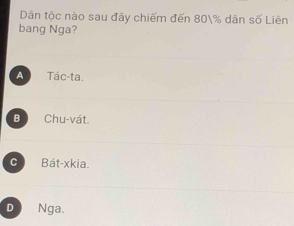 Dân tộc nào sau đây chiếm đến 80% dân số Liên
bang Nga?
As Tác-ta.
B Chu-vát.
C Bát-xkia.
D Nga.