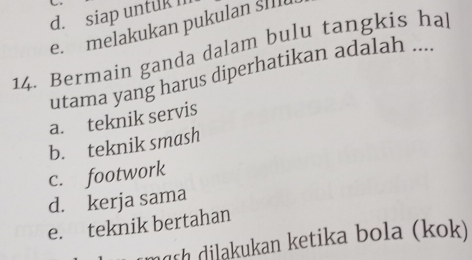 d. siap untuk m
e. melakukan pukulan sIII
14. Bermain ganda dalam bulu tangkis ha
utama yang harus diperhatikan adalah ....
a. teknik servis
b. teknik smash
c. footwork
d. kerja sama
e. teknik bertahan
ngsh dilakukan ketika bola (kok)