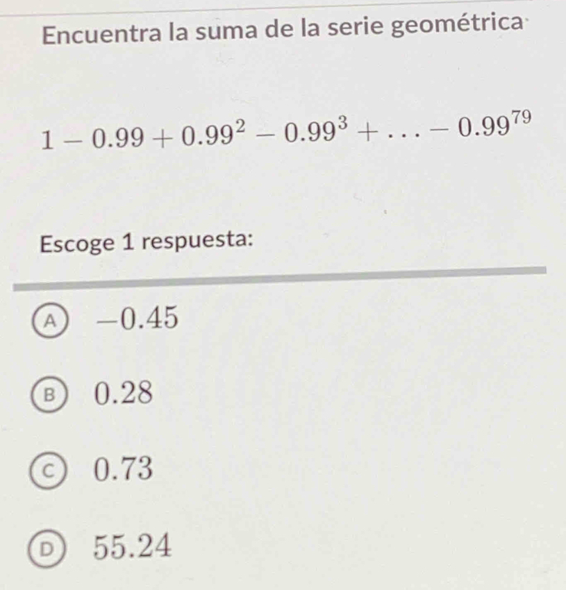 Encuentra la suma de la serie geométrica
1-0.99+0.99^2-0.99^3+...-0.99^(79)
Escoge 1 respuesta:
A -0.45
B 0.28
C) 0.73
D 55.24