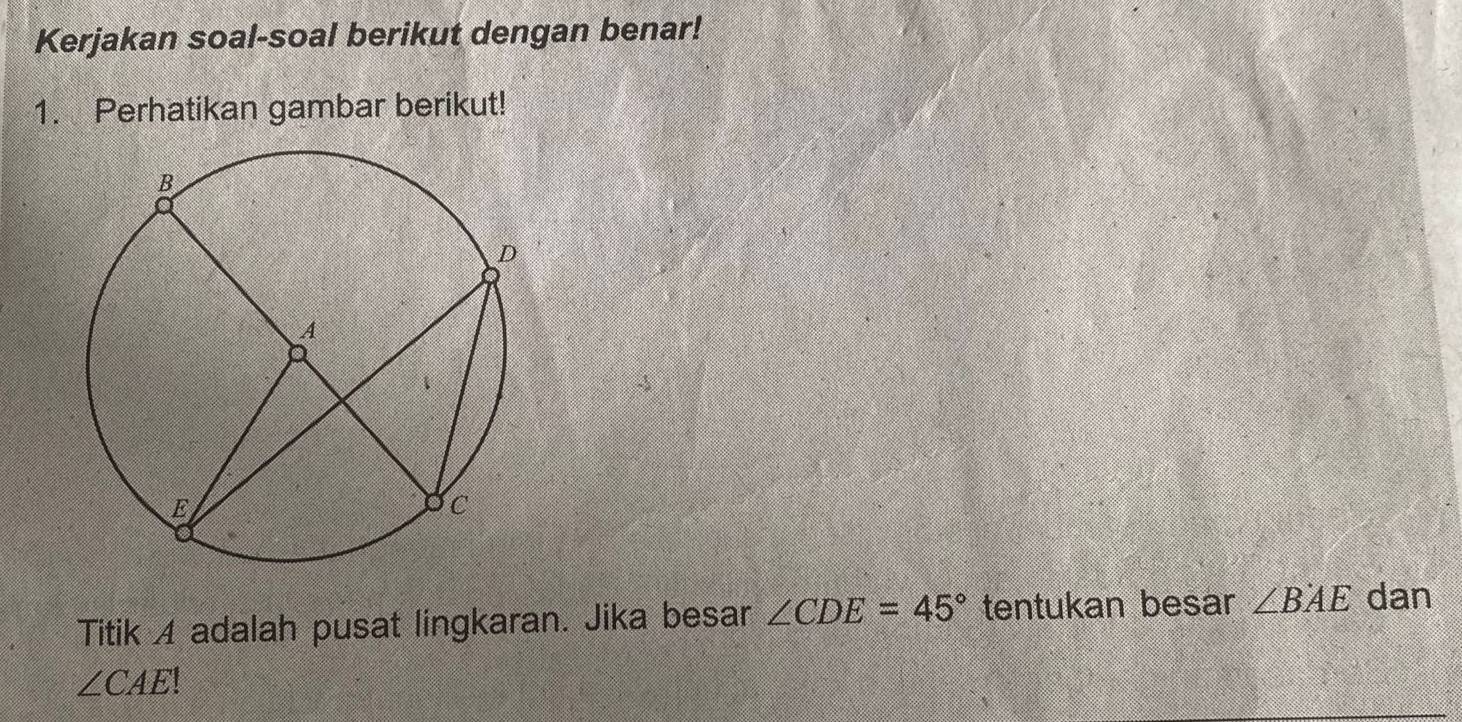 Kerjakan soal-soal berikut dengan benar! 
1. Perhatikan gambar berikut! 
Titik A adalah pusat lingkaran. Jika besar ∠ CDE=45° tentukan besar ∠ BAE dan
∠ CAE!