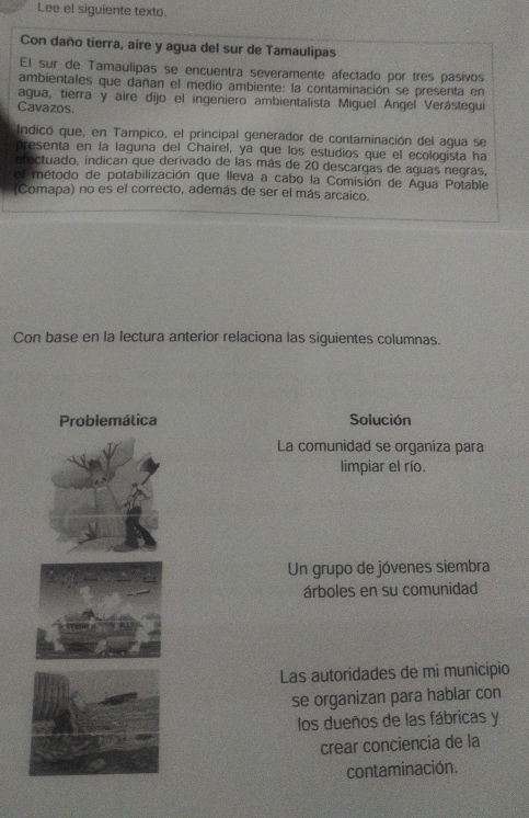 Lee el siguiente texto.
Con daño tierra, aire y agua del sur de Tamaulipas
El sur de Tamaulipas se encuentra severamente afectado por tres pasivos
ambientales que dañan el medio ambiente: la contaminación se presenta en
agua, tierra y aire dijo el ingeniero ambientalista Miguel Ángel Verástegui
Cavazos.
Indicó que, en Tampico, el principal generador de contaminación del agua se
presenta en la laguna del Chairel, ya que los estudios que el ecologista ha
efectuado, indican que derivado de las más de 20 descargas de aguas negras,
el método de potabilización que lleya a cabo la Comisión de Agua Potable
(Comapa) no es el correcto, además de ser el más arcaico.
Con base en la lectura anterior relaciona las siguientes columnas.
Solución
La comunidad se organiza para
limpiar el río.
Un grupo de jóvenes siembra
árboles en su comunidad
Las autoridades de mi municipio
se organizan para hablar con
los dueños de las fábricas y
crear conciencia de la
contaminación.