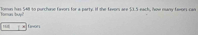 Tomas has $48 to purchase favors for a party. If the favors are $3.5 each, how many favors can 
Tomas buy? 
168| [x favors