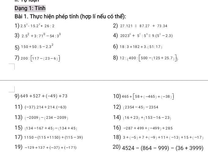 Tự tuạn 
Dạng 1: Tính 
Bài 1. Thực hiện phép tính (hợp lí nếu có thể): 
2) 
1) 2.5^2-15.2^3+26:2 27.121□ 87.27+73.34
3) 2.5^2+3:71^0-54:3^3 4) 2023^0+5^7:5^5 9.(5^2-2.3)
5) 150+50:5-2.3^2 6) 18:3+182+3.(51:17)
7) 200:[117-(23-6)] 8) 12: 400:[500-(125+25.7)]
9) 649+527+(-49)+73 10) 465+[58+(-465)+(-38)]
11) (-37).214+214.(-63) 12) (2354-45)-2354
13) (-2009)-(234-2009) 14) (16+23)+(153-16-23)
15) (134-167+45)-(134+45) 16) -287+499+(-499)+285
17) 1150-(115+1150)+(115-39) 18) 3+(-5)+7+(-9)+11+(-13)+15+(-17)
19) -129+137+(-37)+(-171) 20) 4524-(864-999)-(36+3999)