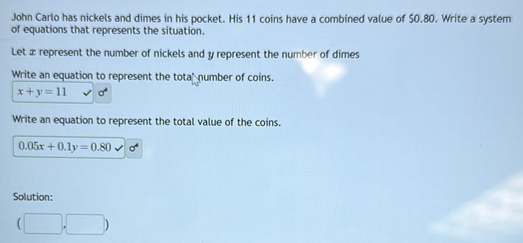 John Carlo has nickels and dimes in his pocket. His 11 coins have a combined value of $0.80. Write a system 
of equations that represents the situation. 
Let x represent the number of nickels and y represent the number of dimes 
Write an equation to represent the tota number of coins.
x+y=11 sigma^6
Write an equation to represent the total value of the coins.
0.05x+0.1y=0.80 sigma^6
Solution:
(□ ,□ )