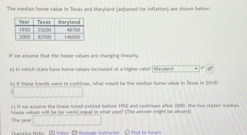 The median home value in Texas and Maryland (adjusted for inflation) are shown below: 
If we assume that the house values are changing linearly, 
a) In which state have home values increased at a higher rate? Maryland sigma^6
b) If these trends were to continue, what would be the median home value in Texas in 2010? 
S f(1)=
c) If we assume the linear trend existed before 1950 and continues after 2000, the two states' median 
house values will be (or were) equal in what year? (The answer might be absurd) 
The year □ 
Question Heln: Video Message instructor D Post to forum