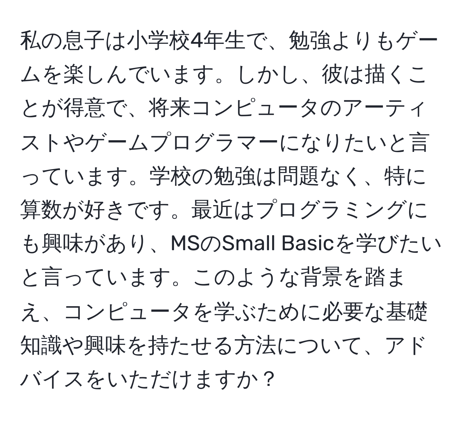 私の息子は小学校4年生で、勉強よりもゲームを楽しんでいます。しかし、彼は描くことが得意で、将来コンピュータのアーティストやゲームプログラマーになりたいと言っています。学校の勉強は問題なく、特に算数が好きです。最近はプログラミングにも興味があり、MSのSmall Basicを学びたいと言っています。このような背景を踏まえ、コンピュータを学ぶために必要な基礎知識や興味を持たせる方法について、アドバイスをいただけますか？