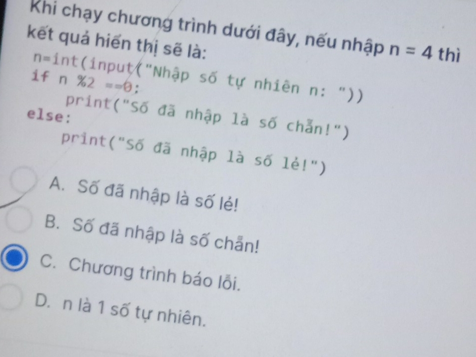 Khi chạy chương trình dưới đây, nếu nhập n=4 thì
kết quả hiển thị sẽ là:

n=int / (input("Nhập số tự nhiên n: "))
if n% 2==0 :
else:
print("Số đã nhập là số chẵn!")
print("Số đã nhập là số lẻ!")
A. Số đã nhập là số lẻ!
B. Số đã nhập là số chẵn!
C. Chương trình báo lỗi.
D. n là 1 số tự nhiên.