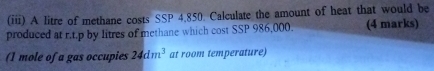 (iii) A litre of methane costs SSP 4.850. Calculate the amount of heat that would be 
produced at r.t.p by litres of methane which cost SSP 986,000. (4 marks) 
(1 mole of a gas occupies 24dm^3 at room temperature)